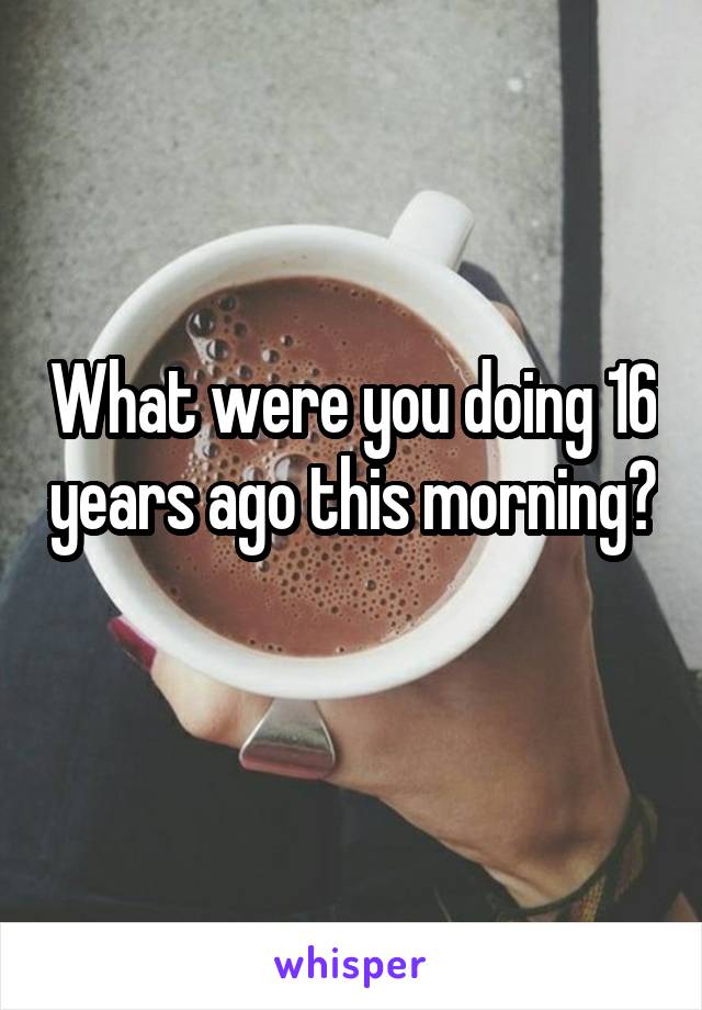 What were you doing 16 years ago this morning? 