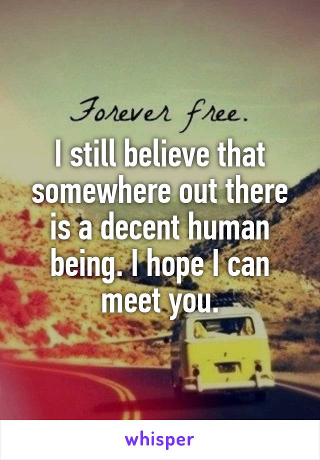 I still believe that somewhere out there is a decent human being. I hope I can meet you.