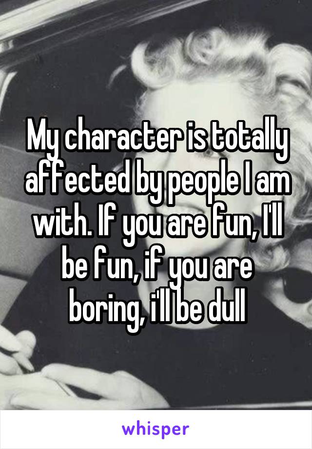 My character is totally affected by people I am with. If you are fun, I'll be fun, if you are boring, i'll be dull