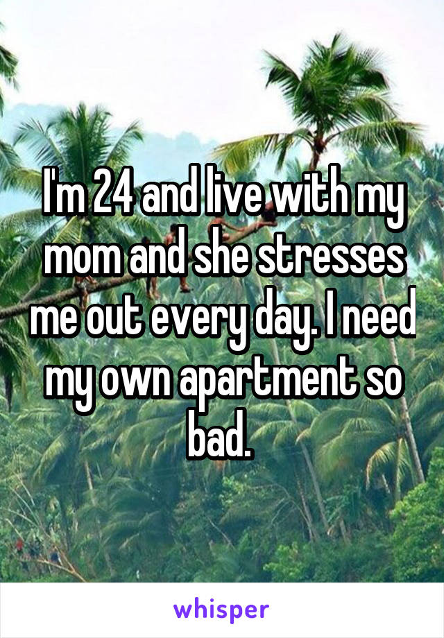 I'm 24 and live with my mom and she stresses me out every day. I need my own apartment so bad. 