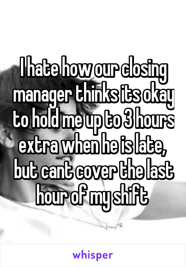 I hate how our closing manager thinks its okay to hold me up to 3 hours extra when he is late,  but cant cover the last hour of my shift 