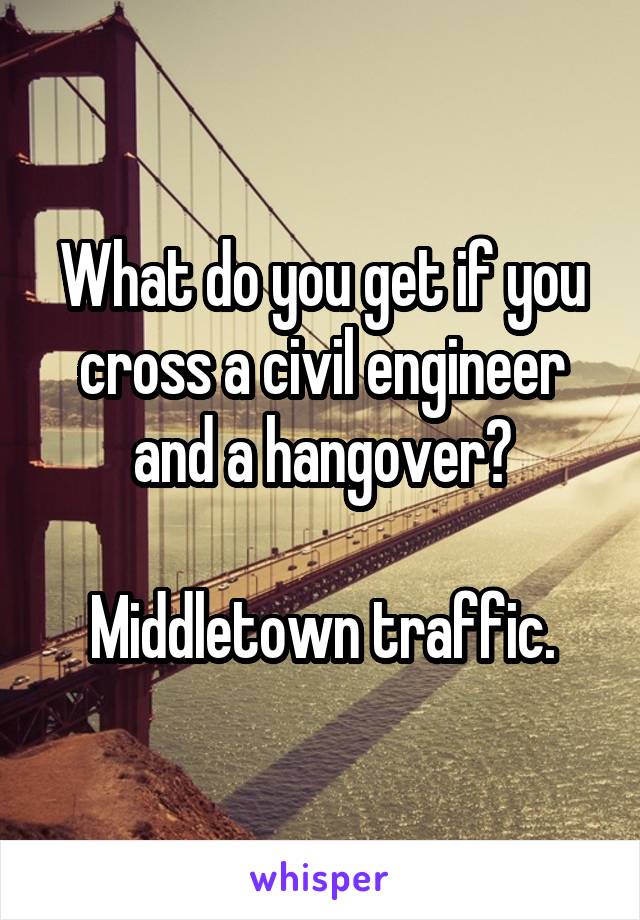 What do you get if you cross a civil engineer and a hangover?

Middletown traffic.