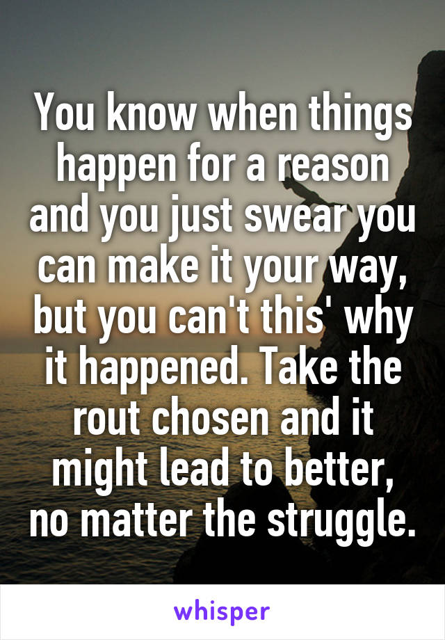 You know when things happen for a reason and you just swear you can make it your way, but you can't this' why it happened. Take the rout chosen and it might lead to better, no matter the struggle.