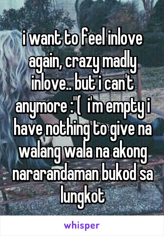 i want to feel inlove again, crazy madly inlove.. but i can't anymore :"(  i'm empty i have nothing to give na walang wala na akong nararandaman bukod sa lungkot