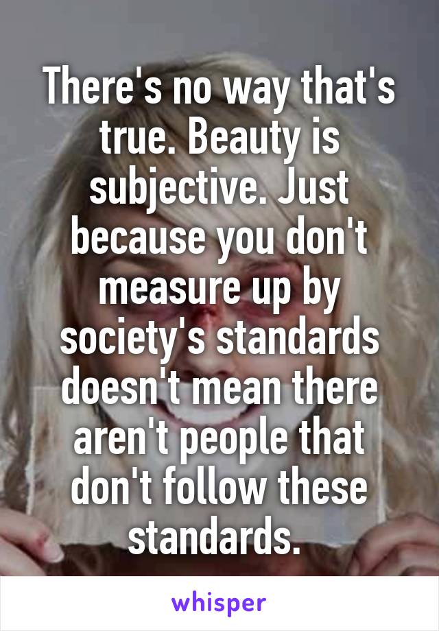 There's no way that's true. Beauty is subjective. Just because you don't measure up by society's standards doesn't mean there aren't people that don't follow these standards. 