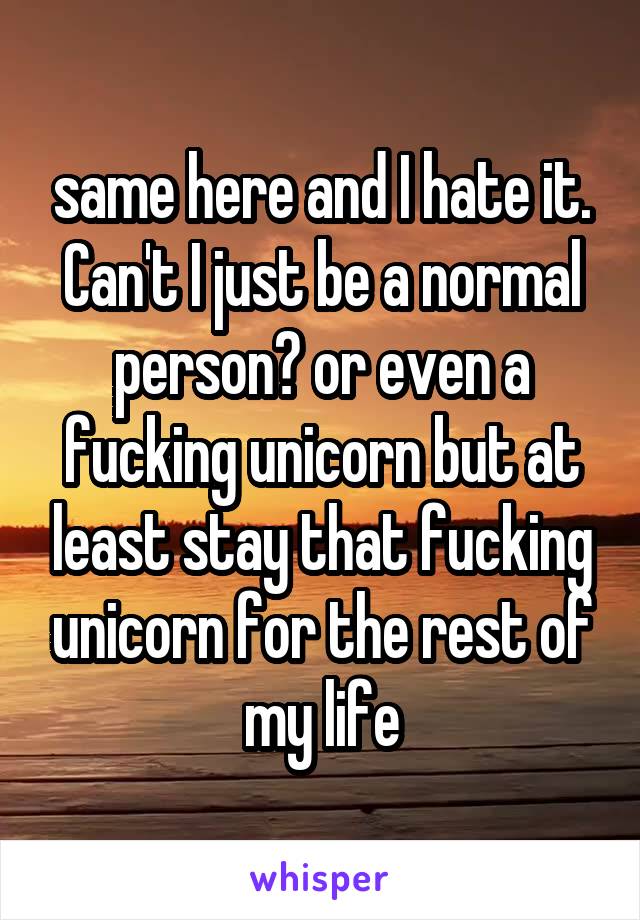 same here and I hate it. Can't I just be a normal person? or even a fucking unicorn but at least stay that fucking unicorn for the rest of my life