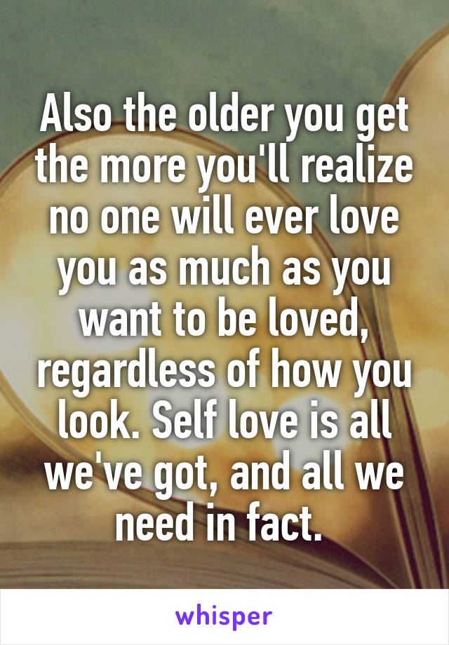 Also the older you get the more you'll realize no one will ever love you as much as you want to be loved, regardless of how you look. Self love is all we've got, and all we need in fact. 