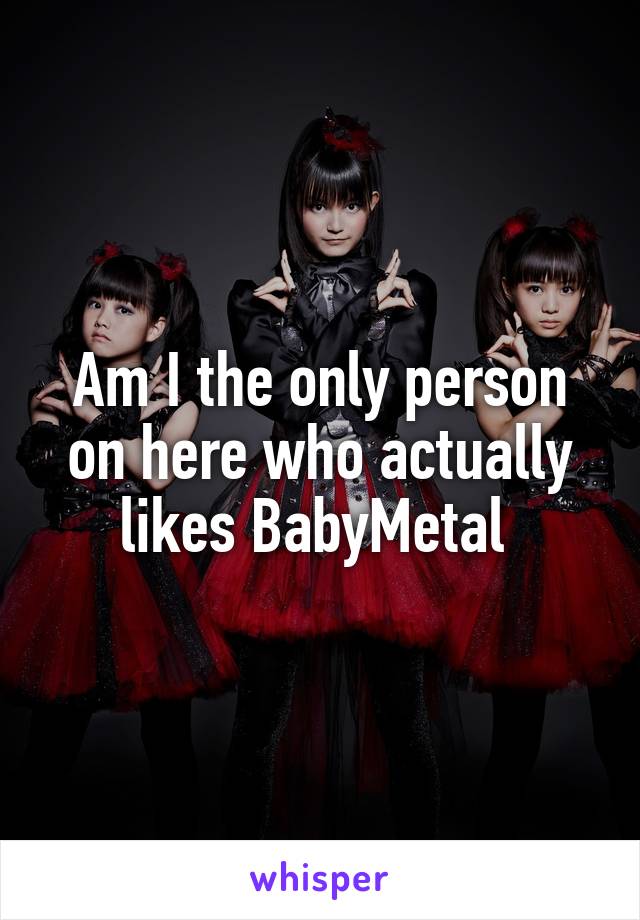 Am I the only person on here who actually likes BabyMetal 