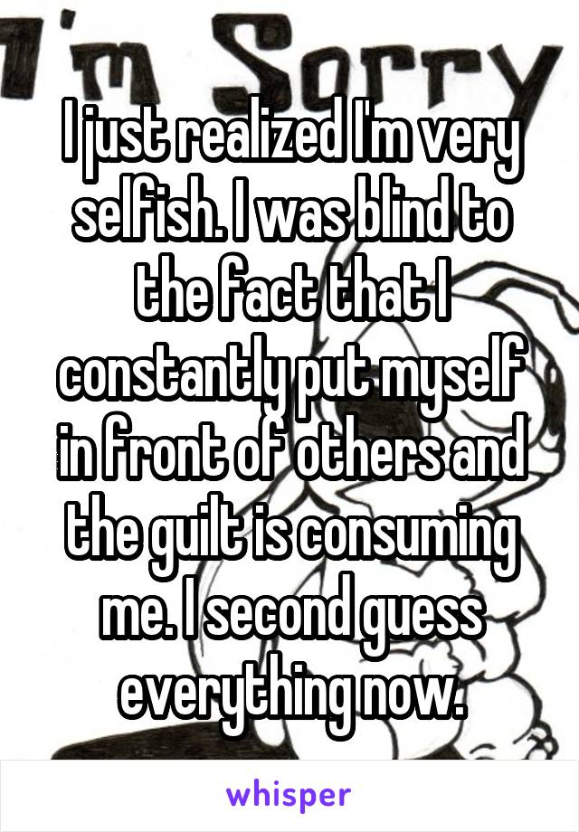 I just realized I'm very selfish. I was blind to the fact that I constantly put myself in front of others and the guilt is consuming me. I second guess everything now.