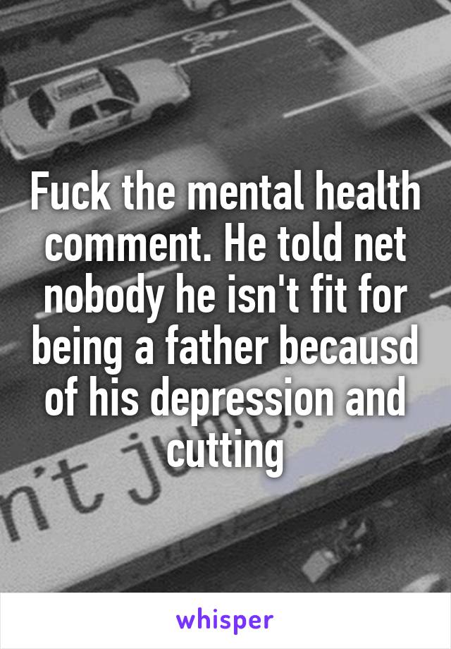 Fuck the mental health comment. He told net nobody he isn't fit for being a father becausd of his depression and cutting