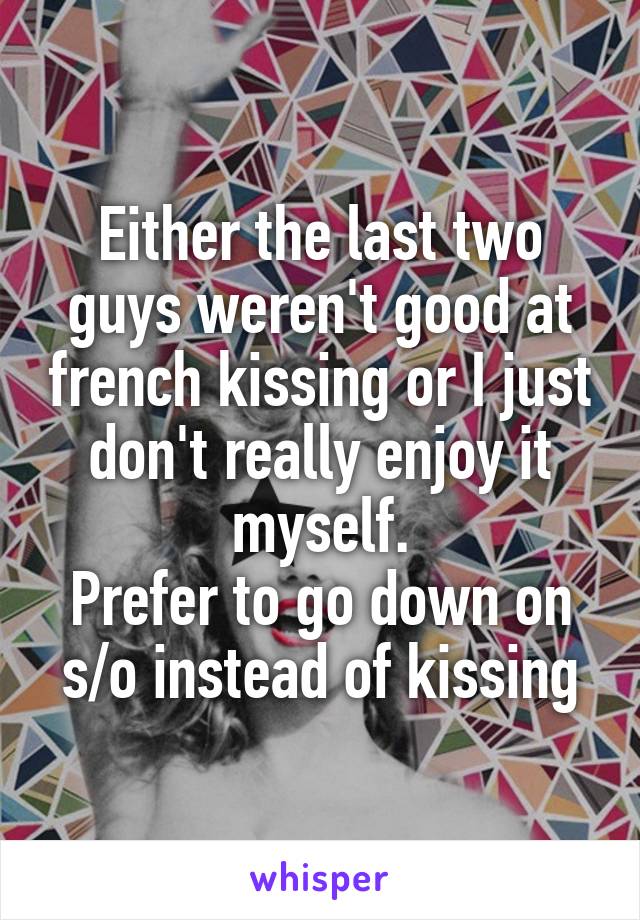 Either the last two guys weren't good at french kissing or I just don't really enjoy it myself.
Prefer to go down on s/o instead of kissing