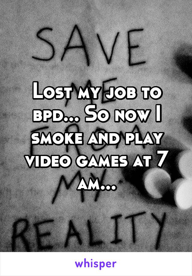 Lost my job to bpd... So now I smoke and play video games at 7 am...