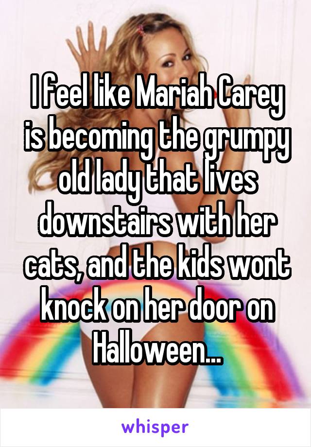 I feel like Mariah Carey is becoming the grumpy old lady that lives downstairs with her cats, and the kids wont knock on her door on Halloween...