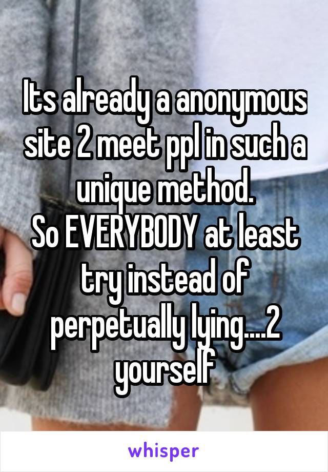 Its already a anonymous site 2 meet ppl in such a unique method.
So EVERYBODY at least try instead of perpetually lying....2 yourself