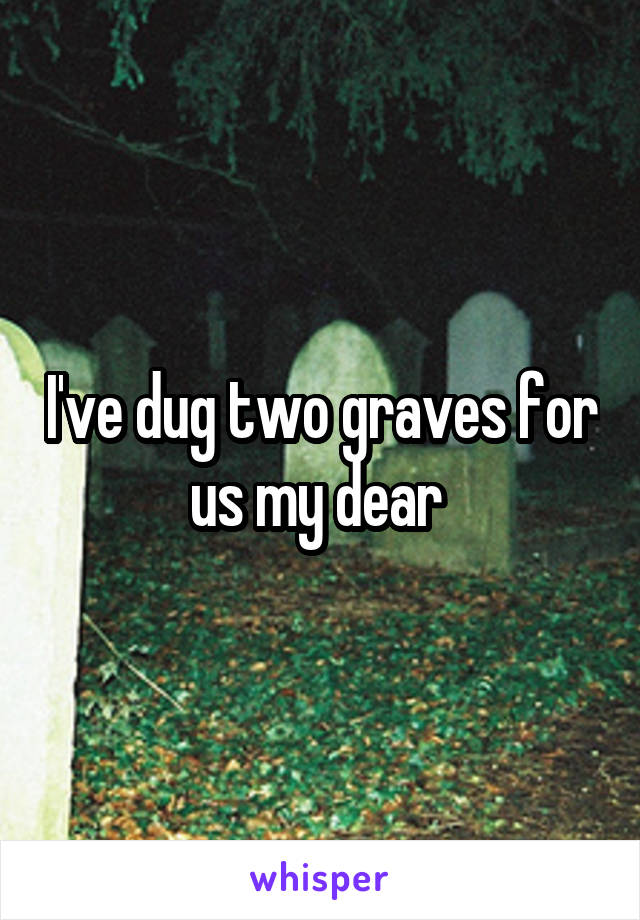 I've dug two graves for us my dear 