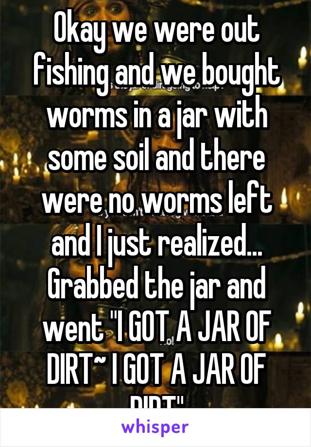 Okay we were out fishing and we bought worms in a jar with some soil and there were no worms left and I just realized... Grabbed the jar and went "I GOT A JAR OF DIRT~ I GOT A JAR OF DIRT"