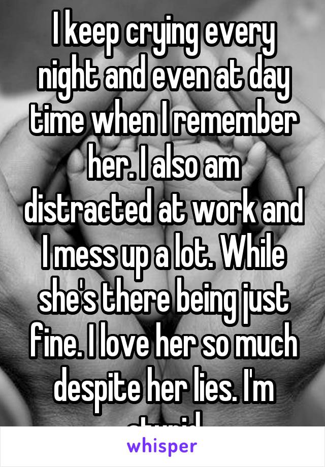 I keep crying every night and even at day time when I remember her. I also am distracted at work and I mess up a lot. While she's there being just fine. I love her so much despite her lies. I'm stupid