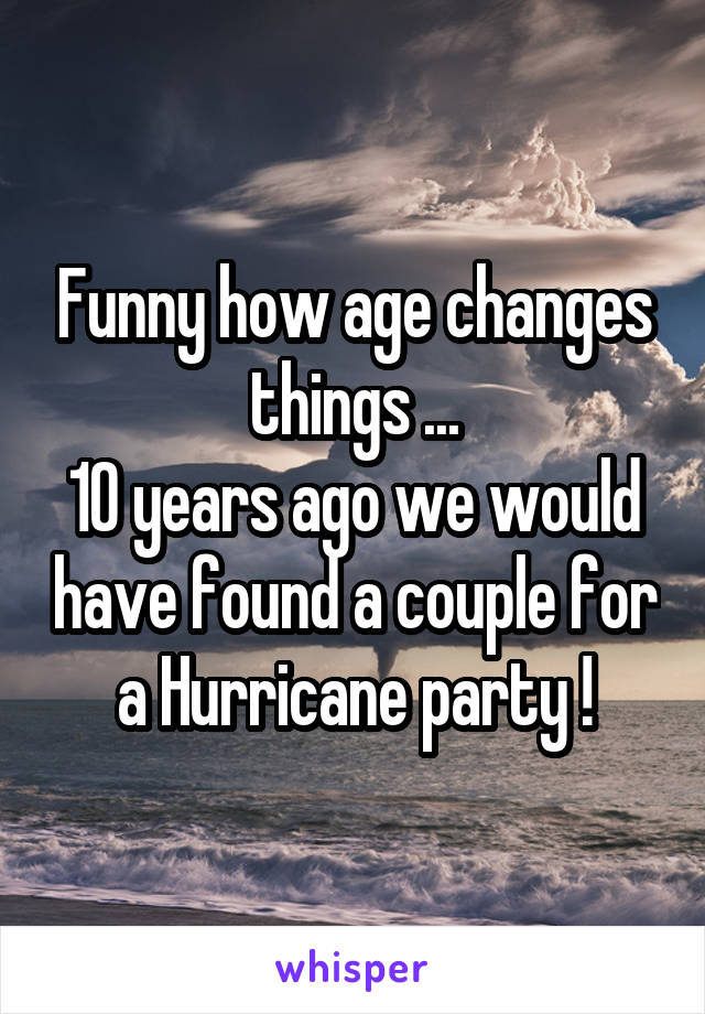 Funny how age changes things ...
10 years ago we would have found a couple for a Hurricane party !