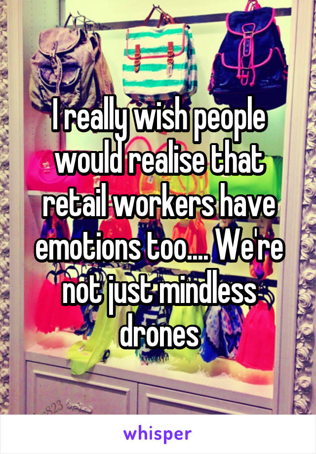 I really wish people would realise that retail workers have emotions too.... We're not just mindless drones