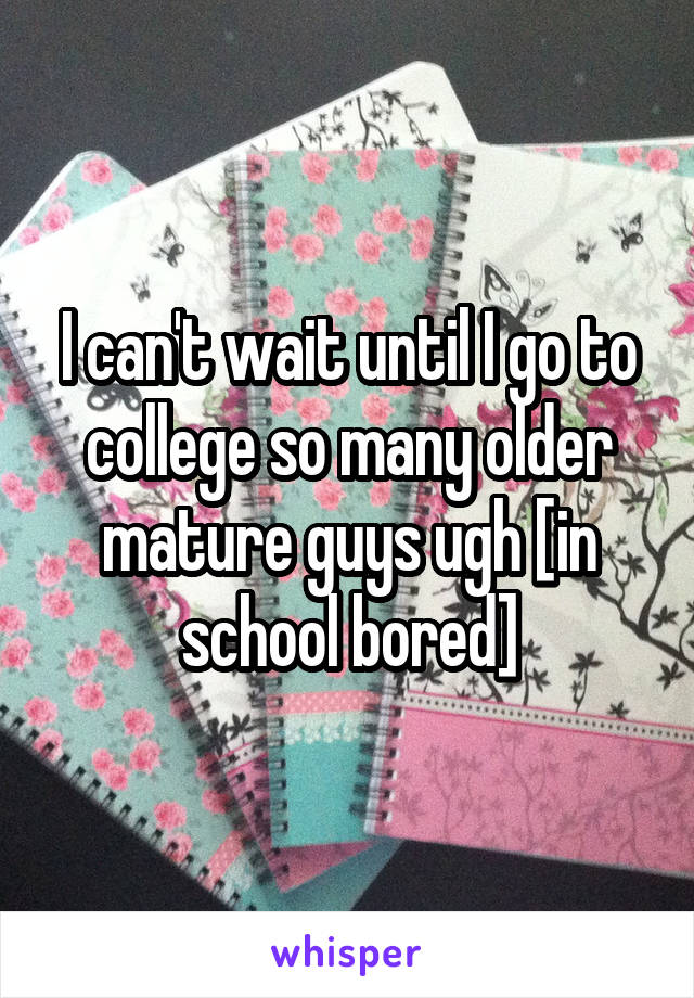 I can't wait until I go to college so many older mature guys ugh [in school bored]