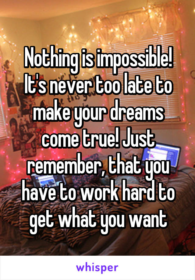 Nothing is impossible! It's never too late to make your dreams come true! Just remember, that you have to work hard to get what you want