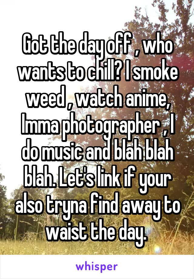 Got the day off , who wants to chill? I smoke weed , watch anime, Imma photographer , I do music and blah blah blah. Let's link if your also tryna find away to waist the day. 