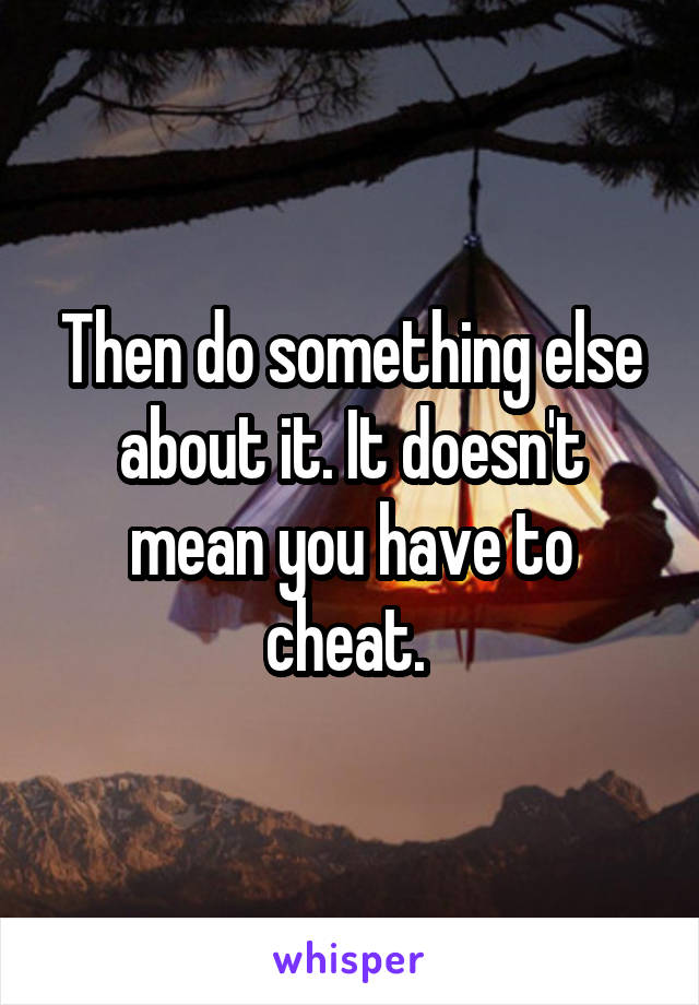 Then do something else about it. It doesn't mean you have to cheat. 