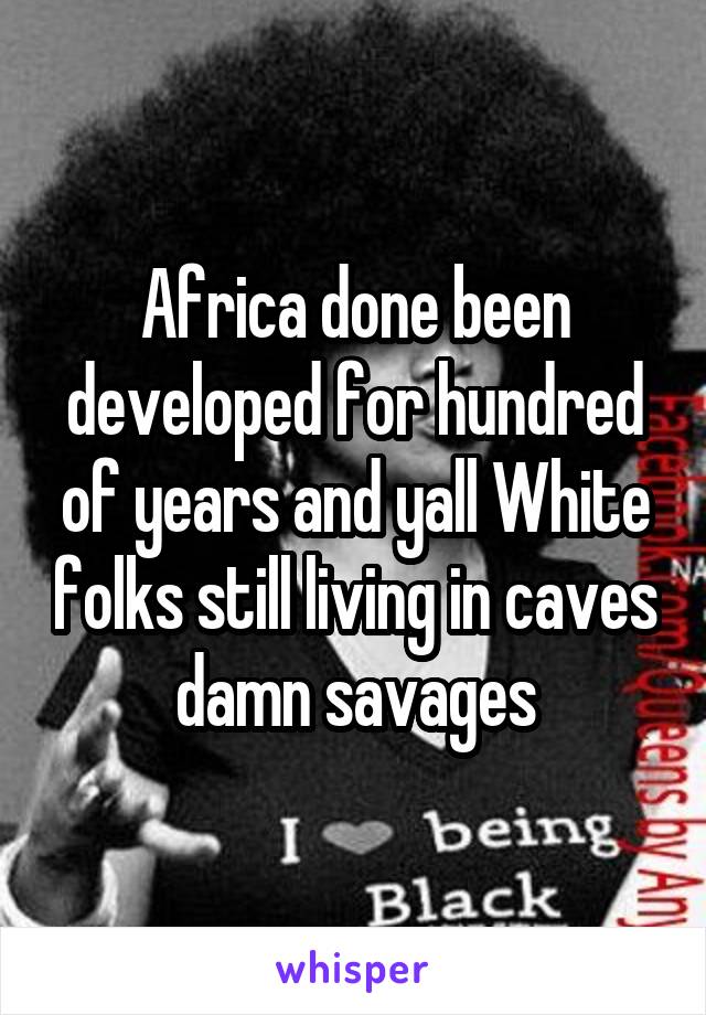 Africa done been developed for hundred of years and yall White folks still living in caves damn savages