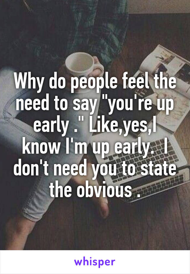 Why do people feel the need to say "you're up early ." Like,yes,I know I'm up early.  I don't need you to state the obvious .