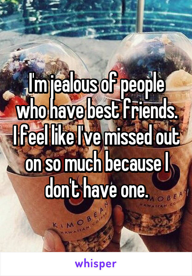 I'm jealous of people who have best friends. I feel like I've missed out on so much because I don't have one.