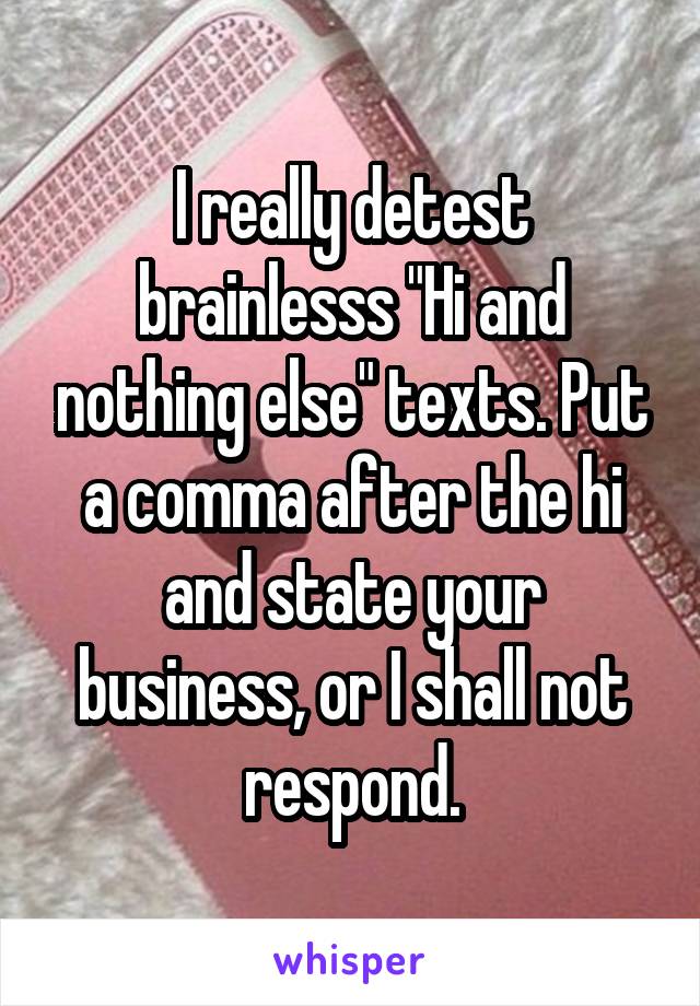 I really detest brainlesss "Hi and nothing else" texts. Put a comma after the hi and state your business, or I shall not respond.