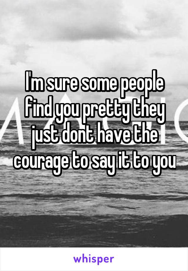 I'm sure some people find you pretty they just dont have the courage to say it to you 