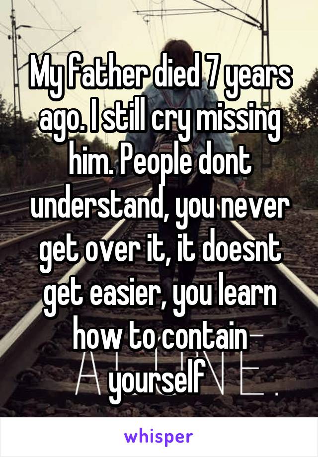 My father died 7 years ago. I still cry missing him. People dont understand, you never get over it, it doesnt get easier, you learn how to contain yourself 