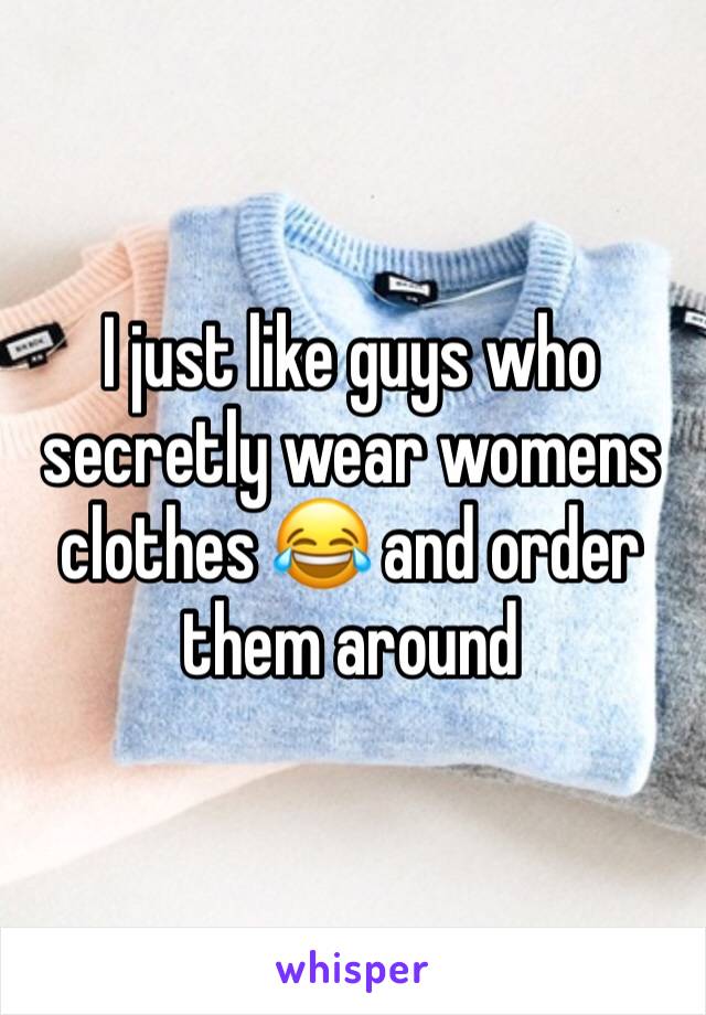 I just like guys who secretly wear womens clothes 😂 and order them around 