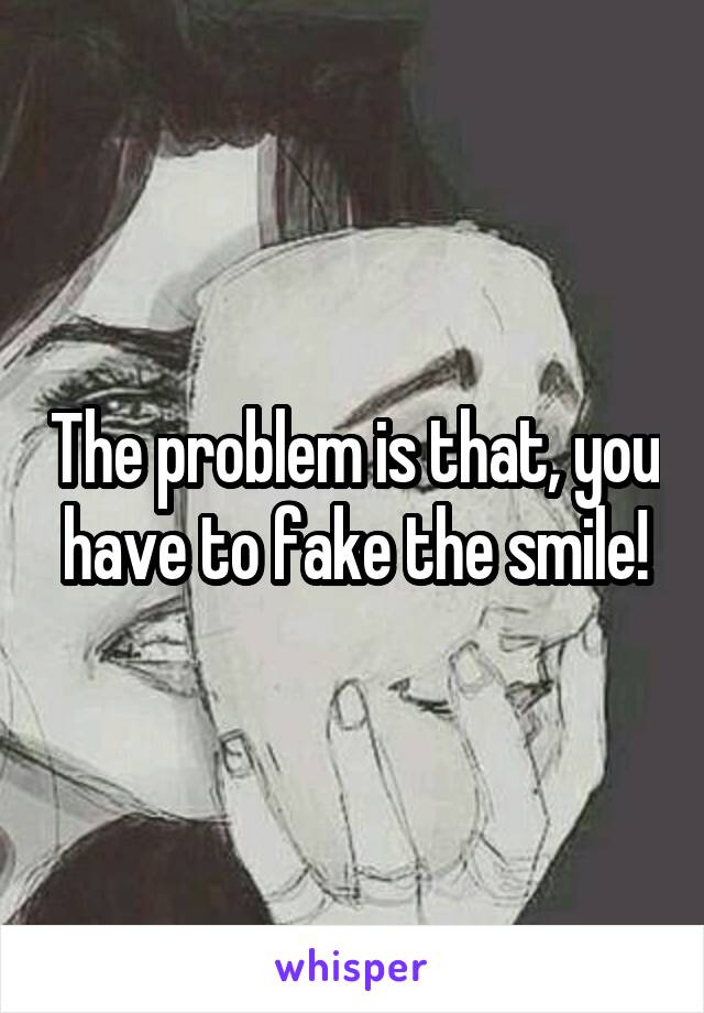 The problem is that, you have to fake the smile!