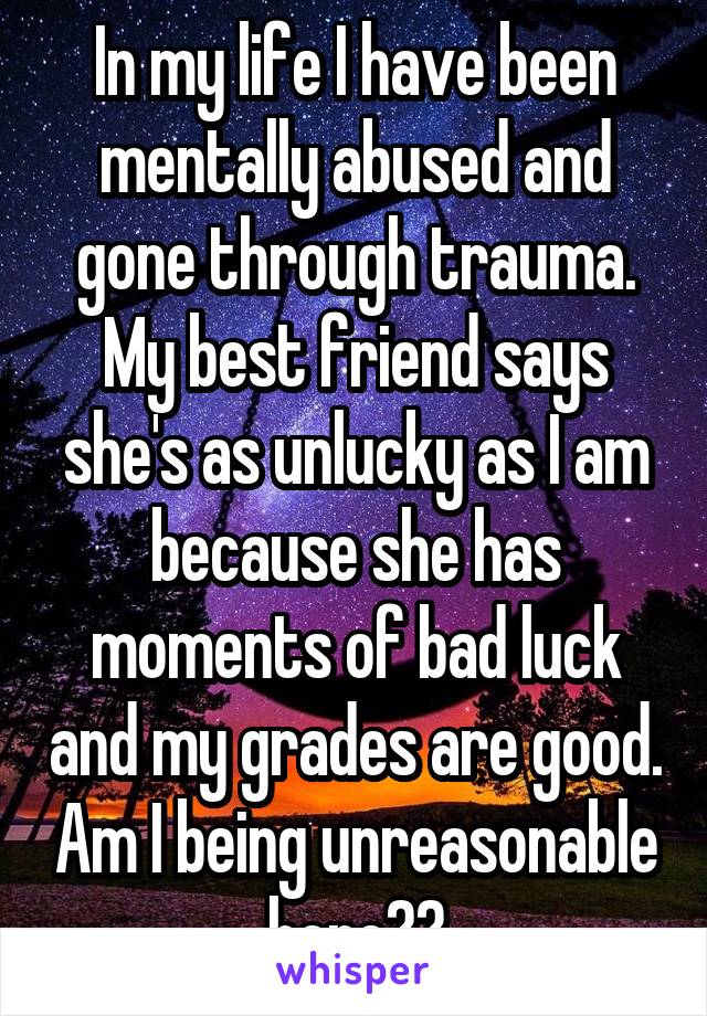 In my life I have been mentally abused and gone through trauma. My best friend says she's as unlucky as I am because she has moments of bad luck and my grades are good. Am I being unreasonable here??