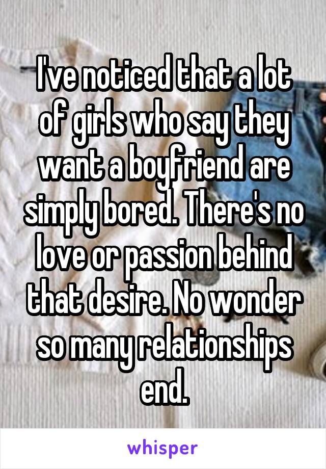 I've noticed that a lot of girls who say they want a boyfriend are simply bored. There's no love or passion behind that desire. No wonder so many relationships end.