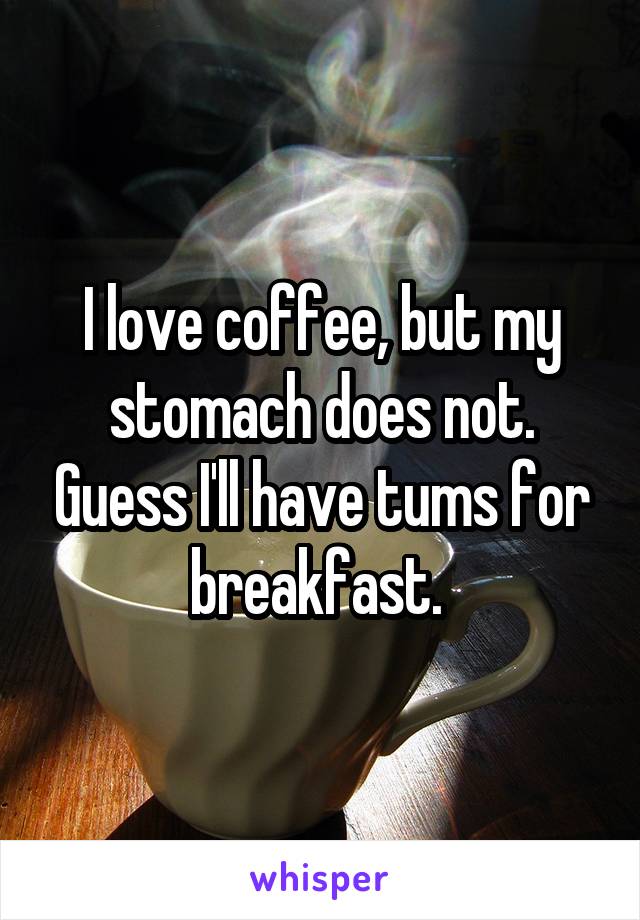 I love coffee, but my stomach does not. Guess I'll have tums for breakfast. 