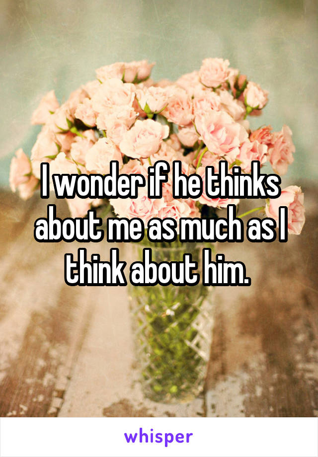 I wonder if he thinks about me as much as I think about him. 