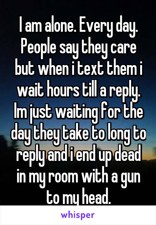 I am alone. Every day. People say they care but when i text them i wait hours till a reply. Im just waiting for the day they take to long to reply and i end up dead in my room with a gun to my head.