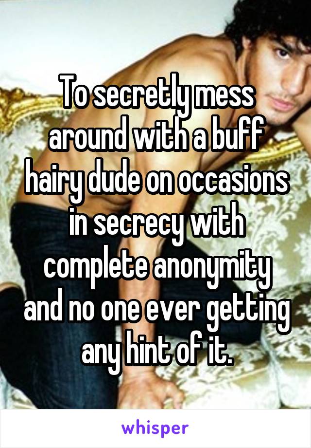 To secretly mess around with a buff hairy dude on occasions in secrecy with complete anonymity and no one ever getting any hint of it.