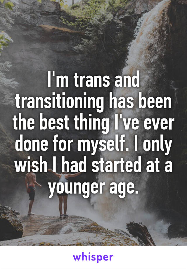 I'm trans and transitioning has been the best thing I've ever done for myself. I only wish I had started at a younger age.