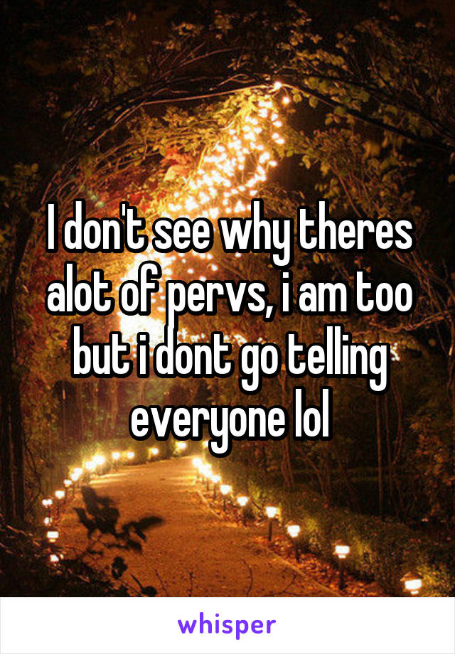 I don't see why theres alot of pervs, i am too but i dont go telling everyone lol