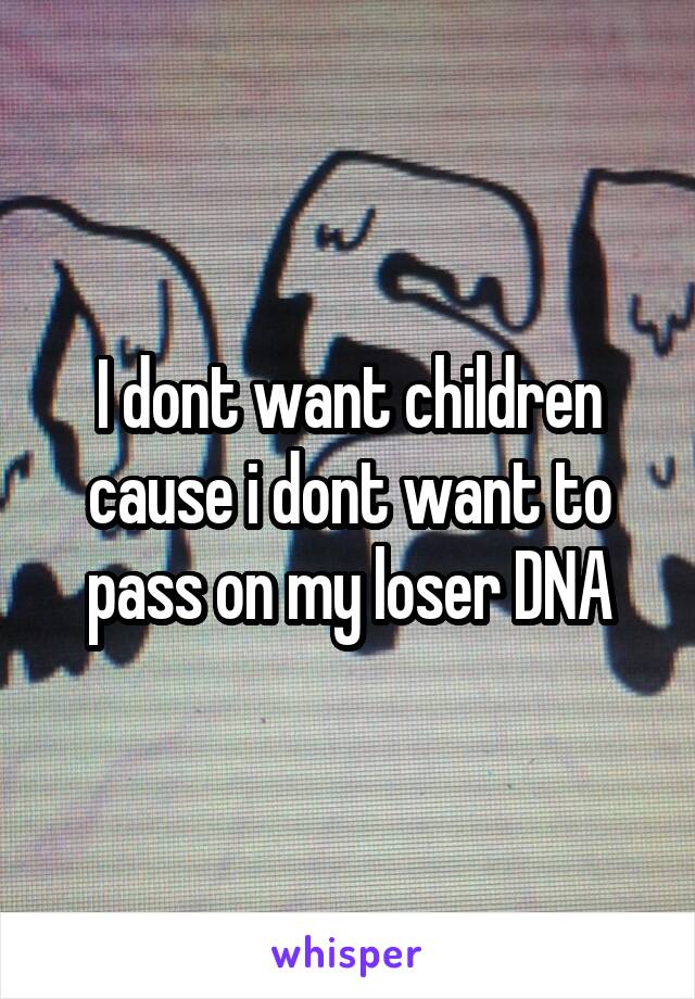 I dont want children cause i dont want to pass on my loser DNA