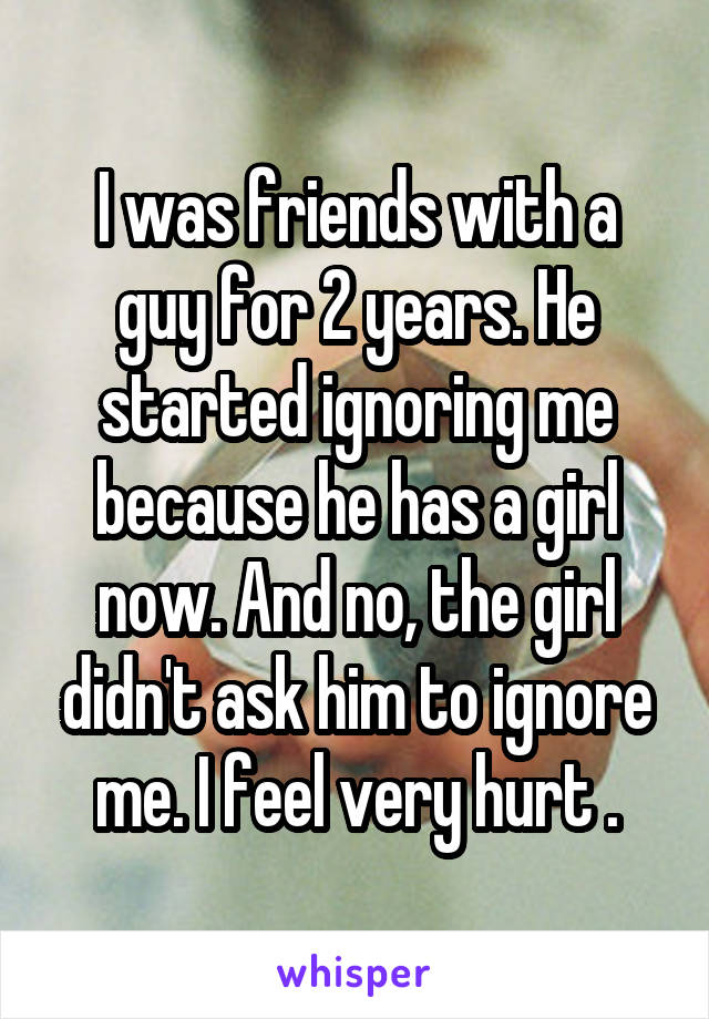 I was friends with a guy for 2 years. He started ignoring me because he has a girl now. And no, the girl didn't ask him to ignore me. I feel very hurt .