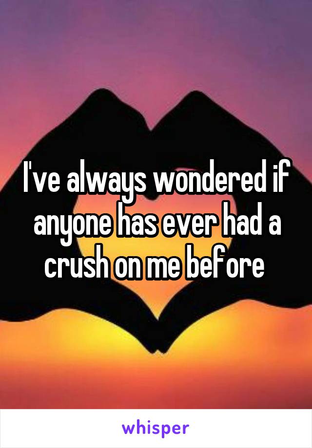 I've always wondered if anyone has ever had a crush on me before 