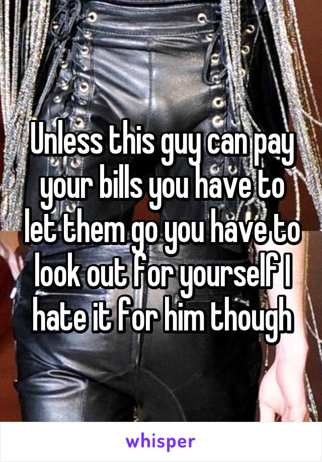 Unless this guy can pay your bills you have to let them go you have to look out for yourself I hate it for him though