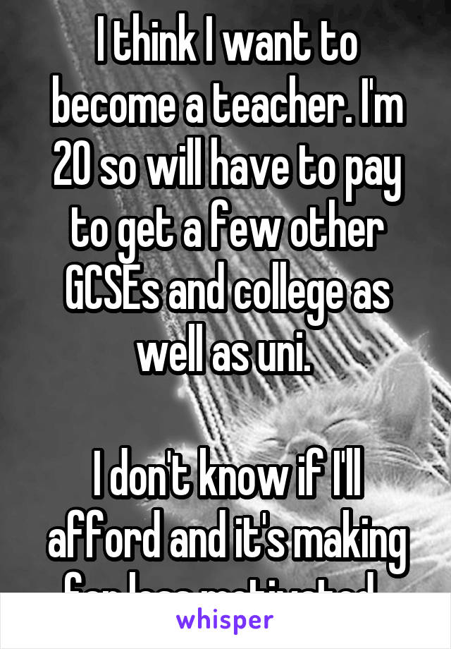 I think I want to become a teacher. I'm 20 so will have to pay to get a few other GCSEs and college as well as uni. 

I don't know if I'll afford and it's making far less motivated. 