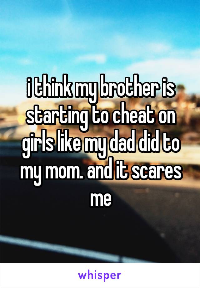 i think my brother is starting to cheat on girls like my dad did to my mom. and it scares me