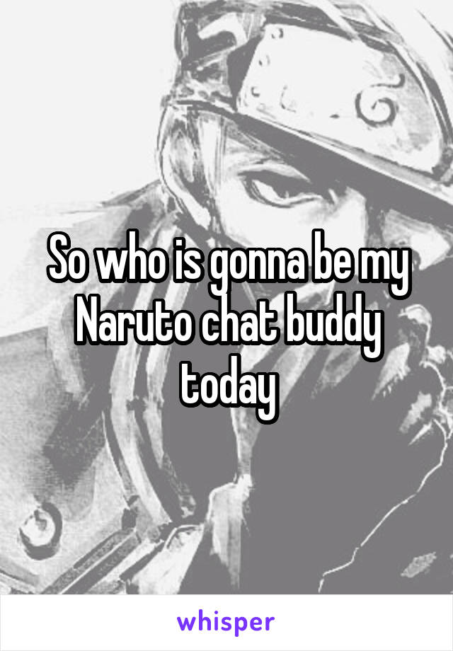 So who is gonna be my Naruto chat buddy today